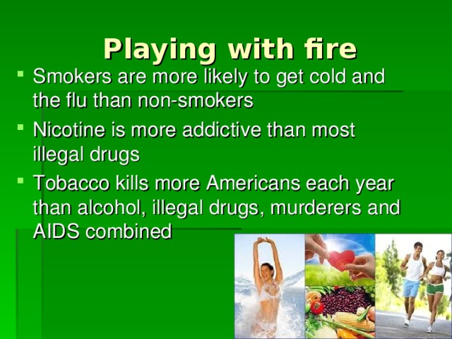 Playing with fire Smokers are more likely to get cold and the flu than non-smokers Nicotine is more addictive than most illegal drugs Tobacco kills more Americans each year than alcohol, illegal drugs, murderers and AIDS combined 