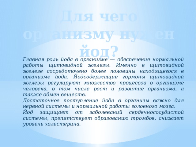 Для чего организму нужен йод? Главная роль йода в организме — обеспечение нормальной работы щитовидной железы. Именно в щитовидной железе сосредоточено более половины находящегося в организме йода. Йодсодержащие гормоны щитовидной железы регулируют множество процессов в организме человека, в том числе рост и развитие организма, а также обмен веществ. Достаточное поступление йода в организм важно для нервной системы и нормальной работы головного мозга. Йод защищает от заболеваний сердечнососудистой системы, препятствует образованию тромбов, снижает уровень холестерина. 
