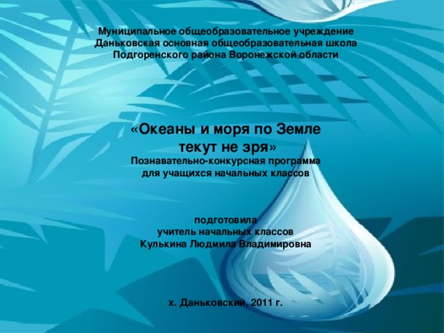 Муниципальное общеобразовательное учреждение  Даньковская основная общеобразовательная школа  Подгоренского района Воронежской области       «Океаны и моря по Земле  текут не зря»  Познавательн o- конкурсная программа  для учащихся начальных классов     подготовила  учитель начальных классов  Кулькина Людмила Владимировна      х. Даньковский, 2011 г.