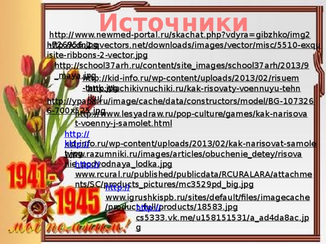 Источники http://www.newmed-portal.ru/skachat.php?vdyra=gibzhko/img2-726956.jpg  http://cdn2.qvectors.net/downloads/images/vector/misc/5510-exquisite-ribbons-2-vector.jpg  http://school37arh.ru/content/site_images/school37arh/2013/9_maya.jpg  http://kid-info.ru/wp-content/uploads/2013/02/risuem-tank.jpg  http://luchikivnuchiki.ru/kak-risovaty-voennuyu-tehniku/  http://ypapa.ru/image/cache/data/constructors/model/BG-1073266-700x525.jpg  http://www.lesyadraw.ru/pop-culture/games/kak-narisovat-voenny-j-samolet.html  http:// kid-info.ru/wp-content/uploads/2013/02/kak-narisovat-samolet.jpg  http:// www.razumniki.ru/images/articles/obuchenie_detey/risovanie_podvodnaya_lodka.jpg  http:// www.rcural.ru/published/publicdata/RCURALARA/attachments/SC/products_pictures/mc3529pd_big.jpg  http:// www.igrushkispb.ru/sites/default/files/imagecache/product_full/products/18583.jpg  http:// cs5333.vk.me/u158151531/a_ad4da8ac.jpg  