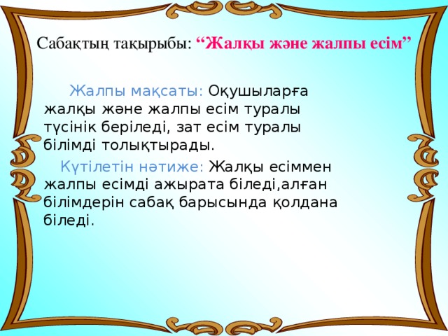Сабақтың тақырыбы: “Жалқы және жалпы есім”  Жалпы мақсаты: Оқушыларға жалқы және жалпы есім туралы түсінік беріледі, зат есім туралы білімді толықтырады.  Күтілетін нәтиже: Жалқы есіммен жалпы есімді ажырата біледі,алған білімдерін сабақ барысында қолдана біледі. 
