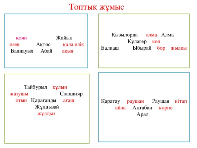 Топтық жұмыс Қызылорда алма Алма Құлагер көл Балқаш Ыбырай бор  жылқы қоян Жайық  өзен Ақтөс қала елік Баянауыл Абай ақын  Қаратау раушан Раушан кітап айна Ақтабан көрпе Арал Тайбурыл құлын жазушы Спандияр отын Қарағанды ағаш Жұлдызай жұлдыз 
