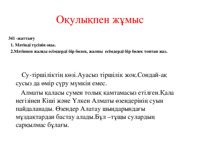 Оқулықпен жұмыс 341 -жаттығу  1. Мәтінді түсініп оқы.  2.Мәтіннен жалқы есімдерді бір бөлек, жалпы есімдерді бір бөлек топтап жаз.     Су-тіршіліктің көзі.Ауасыз тіршілік жоқ.Сондай-ақ сусыз да өмір сүру мүмкін емес.   Алматы қаласы сумен толық қамтамасыз етілген.Қала негізінен Кіші және Үлкен Алматы өзендерінің суын пайдаланады. Өзендер Алатау шыңдарындағы мұздақтардан бастау алады.Бұл –тұщы сулардың сарқылмас бұлағы. 
