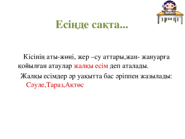  Есіңде сақта...  Кісінің аты-жөні, жер –су аттары,жан- жануарға қойылған атаулар жалқы есім деп аталады. Жалқы есімдер әр уақытта бас әріппен жазылады: Сәуле,Тараз,Ақтөс Жалқы есімдер әр уақытта бас әріппен жазылады: Сәуле,Тараз,Ақтөс 