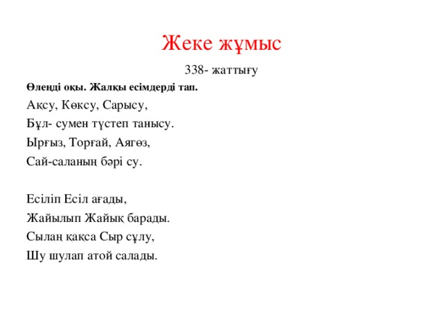 Жеке жұмыс 338- жаттығу Өлеңді оқы. Жалқы есімдерді тап. Ақсу, Көксу, Сарысу, Бұл- сумен түстеп танысу. Ырғыз, Торғай, Аягөз, Сай-саланың бәрі су. Есіліп Есіл ағады, Жайылып Жайық барады. Сылаң қақса Сыр сұлу, Шу шулап атой салады.    