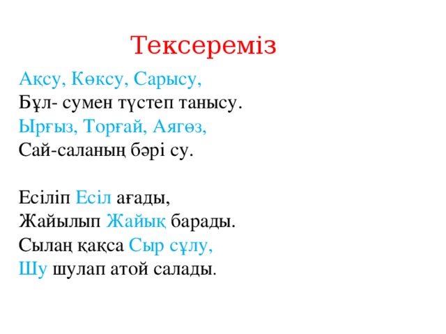 Тексереміз Ақсу, Көксу, Сарысу,  Бұл- сумен түстеп танысу.  Ырғыз, Торғай, Аягөз,  Сай-саланың бәрі су.   Есіліп Есіл ағады,  Жайылып Жайық барады.  Сылаң қақса Сыр сұлу,  Шу шулап атой салады .     