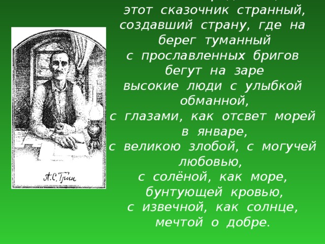 Он жил среди нас, этот сказочник странный, создавший страну, где на берег туманный с прославленных бригов бегут на заре высокие люди с улыбкой обманной, с глазами, как отсвет морей в январе, с великою злобой, с могучей любовью, с солёной, как море, бунтующей кровью, с извечной, как солнце, мечтой о добре.   Виссарион Саянов 