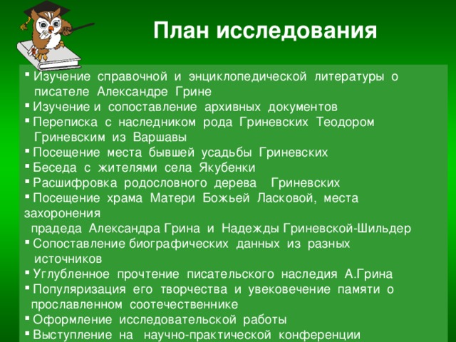 План исследования  Изучение справочной и энциклопедической литературы о  писателе Александре Грине  Изучение и сопоставление архивных документов  Переписка с наследником рода Гриневских Теодором  Гриневским из Варшавы  Посещение места бывшей усадьбы Гриневских  Беседа с жителями села Якубенки  Расшифровка родословного дерева Гриневских  Посещение храма Матери Божьей Ласковой, места захоронения  прадеда Александра Грина и Надежды Гриневской-Шильдер  Сопоставление биографических данных из разных  источников  Углубленное прочтение писательского наследия А.Грина  Популяризация его творчества и увековечение памяти о  прославленном соотечественнике  Оформление исследовательской работы  Выступление на научно-практической конференции 