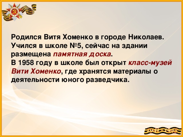 Родился Витя Хоменко в городе Николаев. Учился в школе №5, сейчас на здании размещена памятная доска .  В 1958 году в школе был открыт класс-музей Вити Хоменко , где хранятся материалы о деятельности юного разведчика.