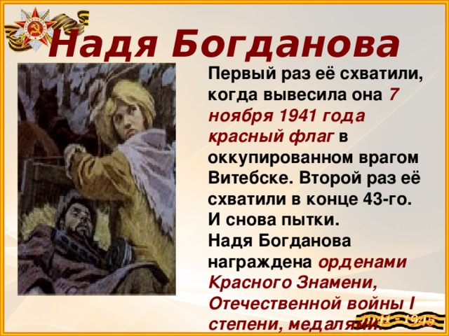 Надя Богданова Первый раз её схватили, когда вывесила она 7 ноября 1941 года  красный флаг в оккупированном врагом Витебске. Второй раз её схватили в конце 43-го. И снова пытки. Надя Богданова награждена орденами Красного Знамени, Отечественной войны I степени, медалями.