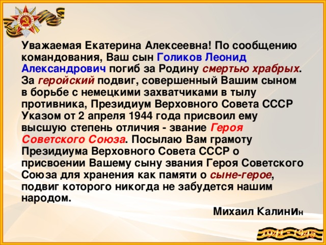 Уважаемая Екатерина Алексеевна! По сообщению командования, Ваш сын Голиков Леонид Александрович погиб за Родину смертью храбрых . За геройский подвиг, совершенный Вашим сыном в борьбе с немецкими захватчиками в тылу противника, Президиум Верховного Совета СССР Указом от 2 апреля 1944 года присвоил ему высшую степень отличия - звание Героя Советского Союза . Посылаю Вам грамоту Президиума Верховного Совета СССР о присвоении Вашему сыну звания Героя Советского Союза для хранения как памяти о сыне-герое , подвиг которого никогда не забудется нашим народом. Михаил Калин и н