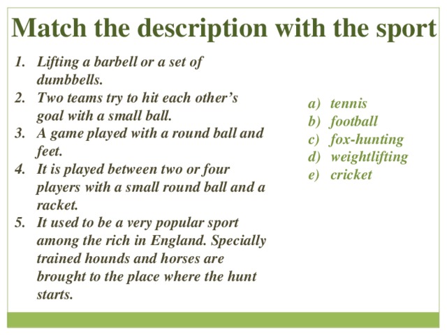  Match the description with the sport Lifting a barbell or a set of dumbbells. Two teams try to hit each other’s goal with a small ball. A game played with a round ball and feet. It is played between two or four players with a small round ball and a racket. It used to be a very popular sport among the rich in England. Specially trained hounds and horses are brought to the place where the hunt starts. tennis football fox-hunting weightlifting cricket 