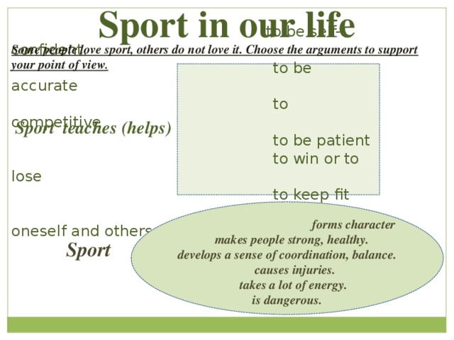 Sport in our life  to be self-confident.  to be accurate  to competitive  to be patient  to win or to lose  to keep fit  to defend oneself and others Some people love sport, others do not love it. Choose the arguments to support your point of view .    to be self-confident.  to be accurate.  to competitive. Sport teaches (helps) to be patient.  to win or to lose  to keep fit  to defend oneself and others  forms character  makes people strong, healthy. develops a sense of coordination, balance.  causes injuries.  takes a lot of energy. is dangerous.  Sport 