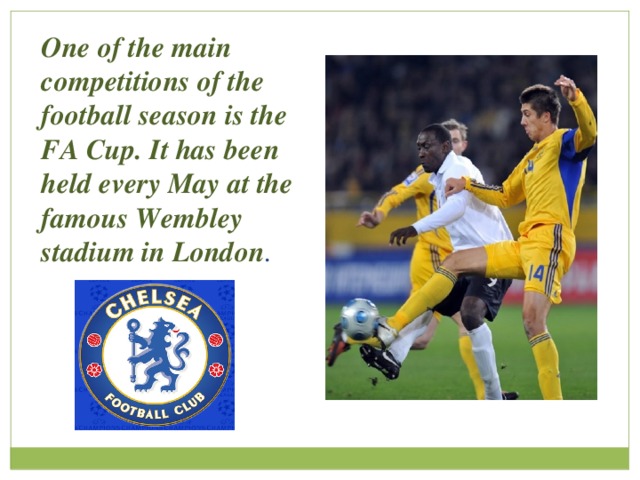 One of the main competitions of the football season is the FA Cup. It has been held every May at the famous Wembley stadium in London . 