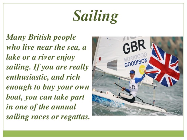 Sailing Many British people who live near the sea, a lake or a river enjoy sailing. If you are really enthusiastic, and rich enough to buy your own boat, you can take part in one of the annual sailing races or regattas. 
