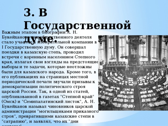 3. В Государственной думе. Важным этапом в биографии А. Н. Букейханова как общественного деятеля стало участие в избирательной компании в I Государственную думу. Он совершал поездки в казахскую степь, проводил встречи с коренным населением Степного края, излагая свои взгляды на предстоящие выборы и те задачи, которые неотложны были для казахского народа. Кроме того, в его публикациях на страницах местной периодической печати звучали призывы к демократизации политического строя царской России. Так, в одной из статей, опубликованной в газетах 