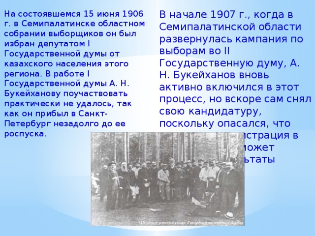 В начале 1907 г., когда в Семипалатинской области развернулась кампания по выборам во II Государственную думу, А. Н. Букейханов вновь активно включился в этот процесс, но вскоре сам снял свою кандидатуру, поскольку опасался, что царская администрация в любой момент может отменить результаты выборов. На состоявшемся 15 июня 1906 г. в Семипалатинске областном собрании выборщиков он был избран депутатом I Государственной думы от казахского населения этого региона. В работе I Государственной думы А. Н. Букейханову поучаствовать практически не удалось, так как он прибыл в Санкт-Петербург незадолго до ее роспуска. 