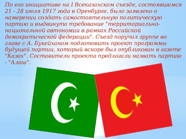 По его инициативе на I Всеказахском съезде, состоявшемся 21 - 28 июля 1917 года в Оренбурге, было заявлено о намерении создать самостоятельную политическую партию и выдвинуто требование 