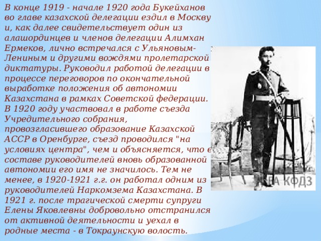В конце 1919 - начале 1920 года Букейханов во главе казахской делегации ездил в Москву и, как далее свидетельствует один из алашординцев и членов делегации Алимхан Ермеков, лично встречался с Ульяновым-Лениным и другими вождями пролетарской диктатуры. Руководил работой делегации в процессе переговоров по окончательной выработке положения об автономии Казахстана в рамках Советской федерации. В 1920 году участвовал в работе съезда Учредительного собрания, провозгласившего образование Казахской АССР в Оренбурге, съезд проводился 