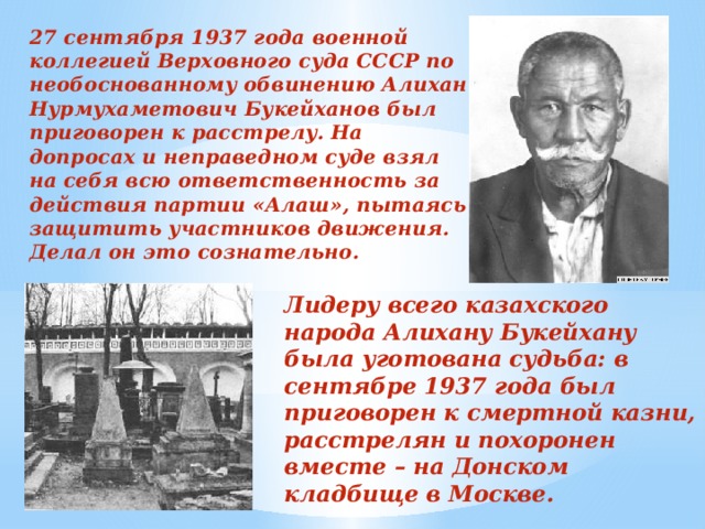 27 сентября 1937 года военной коллегией Верховного суда СССР по необоснованному обвинению Алихан Нурмухаметович Букейханов был приговорен к расстрелу. На допросах и неправедном суде взял на себя всю ответственность за действия партии «Алаш», пытаясь защитить участников движения. Делал он это сознательно. Лидеру всего казахского народа Алихану Букейхану была уготована судьба: в сентябре 1937 года был приговорен к смертной казни, расстрелян и похоронен вместе – на Донском кладбище в Москве. 