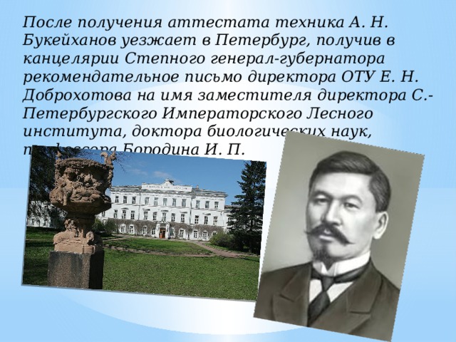 После получения аттестата техника А. Н. Букейханов уезжает в Петербург, получив в канцелярии Степного генерал-губернатора рекомендательное письмо директора ОТУ Е. Н. Доброхотова на имя заместителя директора С.-Петербургского Императорского Лесного института, доктора биологических наук, профессора Бородина И. П. 