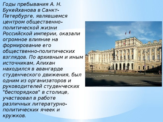 Годы пребывания А. Н. Букейханова в Санкт-Петербурге, являвшемся центром общественно-политической жизни Российской империи, оказали огромное влияние на формирование его общественно-политических взглядов. По архивным и иным источникам, Алихан находился в авангарде студенческого движения, был одним из организаторов и руководителей студенческих 