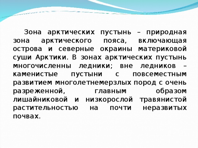 Зона арктических пустынь – природная зона арктического пояса, включающая острова и северные окраины материковой суши Арктики. В зонах арктических пустынь многочисленны ледники; вне ледников – каменистые пустыни с повсеместным развитием многолетнемерзлых пород с очень разреженной, главным образом лишайниковой и низкорослой травянистой растительностью на почти неразвитых почвах. 