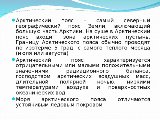 Арктический пояс – самый северный географический пояс Земли, включающий большую часть Арктики. На суше в Арктический пояс входит зона арктических пустынь. Границу Арктического пояса обычно проводят по изотерме 5 град. с самого теплого месяца (июля или августа) Арктический пояс характеризуется отрицательными или малыми положительными значениями радиационного баланса, господством арктических воздушных масс, длительной полярной ночью, низкими температурами воздуха и поверхностных океанических вод Моря арктического пояса отличаются устойчивым ледовым покровом  