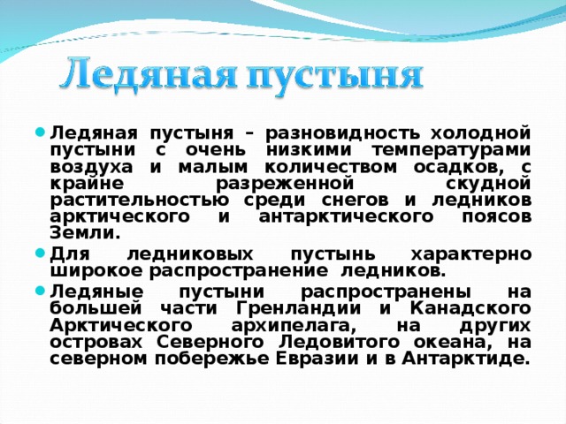 Ледяная пустыня – разновидность холодной пустыни с очень низкими температурами воздуха и малым количеством осадков, с крайне разреженной скудной растительностью среди снегов и ледников арктического и антарктического поясов Земли. Для ледниковых пустынь характерно широкое распространение ледников. Ледяные пустыни распространены на большей части Гренландии и Канадского Арктического архипелага, на других островах Северного Ледовитого океана, на северном побережье Евразии и в Антарктиде. 