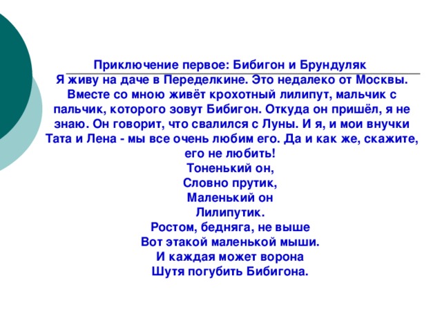 Приключения Бибигона Приключение первое: Бибигон и Брундуляк Я живу на даче в Переделкине. Это недалеко от Москвы. Вместе со мною живёт крохотный лилипут, мальчик с пальчик, которого зовут Бибигон. Откуда он пришёл, я не знаю. Он говорит, что свалился с Луны. И я, и мои внучки Тата и Лена - мы все очень любим его. Да и как же, скажите, его не любить! Тоненький он, Словно прутик, Маленький он Лилипутик. Ростом, бедняга, не выше Вот этакой маленькой мыши. И каждая может ворона Шутя погубить Бибигона.  