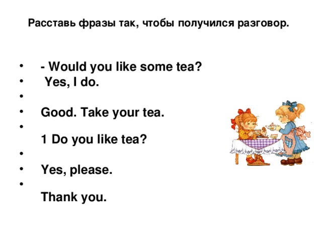 Расставь фразы так, чтобы получился разговор.    - Would you like some tea?  Yes, I do.  Good. Take your tea.  1 Do you like tea?  Yes, please.  Thank you.  