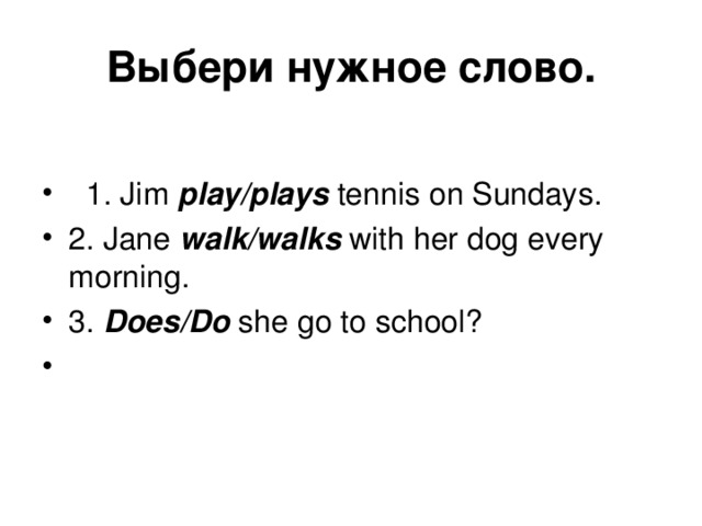 Выбери  нужное  слово .  1. Jim play/plays tennis on Sundays. 2 . Jane walk/walks with her dog every morning. 3 . Does/Do she go to school? 
