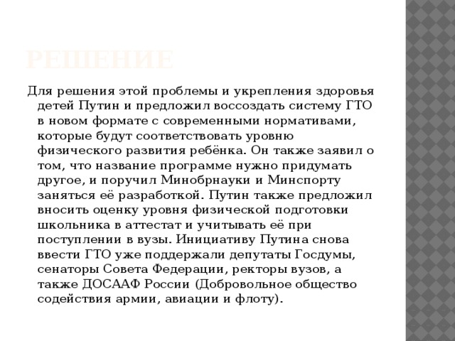 Решение Для решения этой проблемы и укрепления здоровья детей Путин и предложил воссоздать систему ГТО в новом формате с современными нормативами, которые будут соответствовать уровню физического развития ребёнка. Он также заявил о том, что название программе нужно придумать другое, и поручил Минобрнауки и Минспорту заняться её разработкой. Путин также предложил вносить оценку уровня физической подготовки школьника в аттестат и учитывать её при поступлении в вузы. Инициативу Путина снова ввести ГТО уже поддержали депутаты Госдумы, сенаторы Совета Федерации, ректоры вузов, а также ДОСААФ России (Добровольное общество содействия армии, авиации и флоту). 