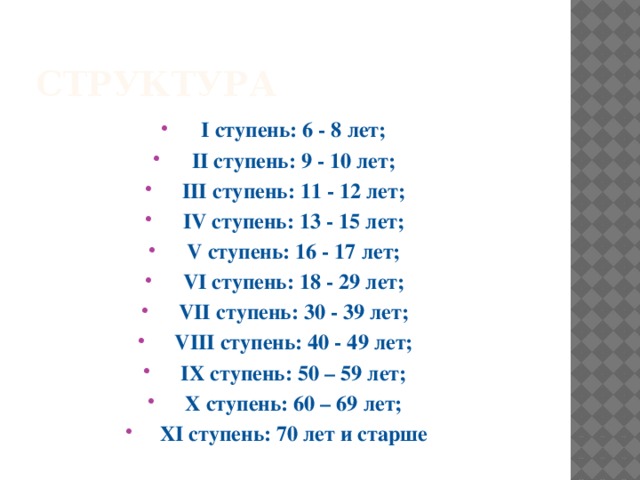 структура I ступень: 6 - 8 лет; II ступень: 9 - 10 лет; III ступень: 11 - 12 лет; IV ступень: 13 - 15 лет; V ступень: 16 - 17 лет; VI ступень: 18 - 29 лет; VII ступень: 30 - 39 лет; VIII ступень: 40 - 49 лет; IX ступень: 50 – 59 лет; X ступень: 60 – 69 лет; XI ступень: 70 лет и старше 