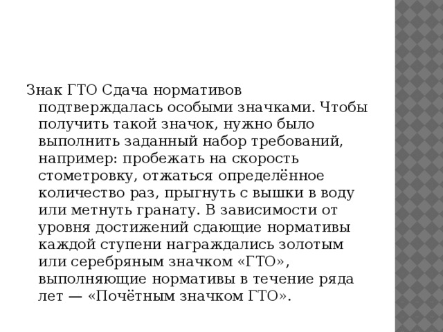   Знак ГТО Сдача нормативов подтверждалась особыми значками. Чтобы получить такой значок, нужно было выполнить заданный набор требований, например: пробежать на скорость стометровку, отжаться определённое количество раз, прыгнуть с вышки в воду или метнуть гранату. В зависимости от уровня достижений сдающие нормативы каждой ступени награждались золотым или серебряным значком «ГТО», выполняющие нормативы в течение ряда лет — «Почётным значком ГТО». 