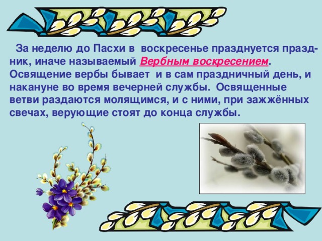  За неделю до Пасхи в воскресенье празднуется празд- ник, иначе называемый Вербным воскресением .  Освящение вербы бывает и в сам праздничный день, и накануне во время вечерней службы.  Освященные ветви раздаются молящимся, и с ними, при зажжённых свечах, верующие стоят до конца службы. 