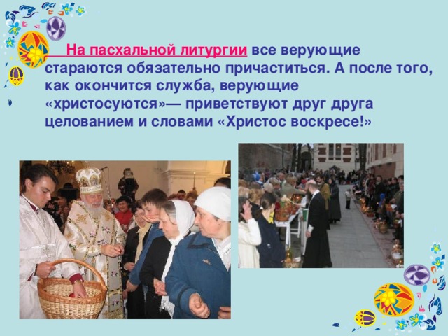  На пасхальной литургии все верующие стараются обязательно причаститься. А после того, как окончится служба, верующие «христосуются»— приветствуют друг друга целованием и словами «Христос воскресе!»  