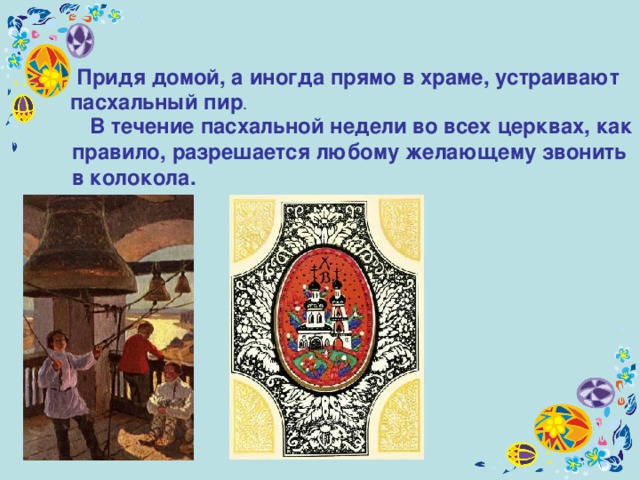  Придя домой, а иногда прямо в храме, устраивают  пасхальный пир .   В течение пасхальной недели во всех церквах, как правило, разрешается любому желающему звонить в колокола.  