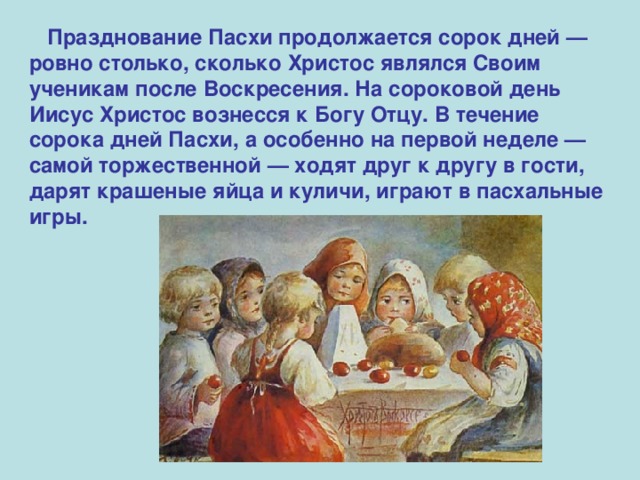  Празднование Пасхи продолжается сорок дней — ровно столько, сколько Христос являлся Своим ученикам после Воскресения. На сороковой день Иисус Христос вознесся к Богу Отцу. В течение сорока дней Пасхи, а особенно на первой неделе — самой торжественной — ходят друг к другу в гости, дарят крашеные яйца и куличи, играют в пасхальные игры. 
