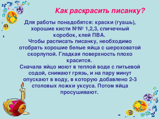 Как раскрасить писанку? Для работы понадобятся: краски (гуашь), хорошие кисти №№ 1,2,3, спичечный коробок, клей ПВА. Чтобы расписать писанку, необходимо отобрать хорошие белые яйца с шероховатой скорлупой. Гладкая поверхность плохо красится. Сначала яйцо моют в теплой воде с питьевой содой, снимают грязь, и на пару минут опускают в воду, в которую добавлено 2-3 столовых ложки уксуса. Потом яйца просушивают.   