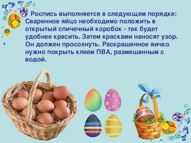  Роспись выполняется в следующем порядке: Сваренное яйцо необходимо положить в открытый спичечный коробок - так будет удобнее красить. Затем красками наносят узор. Он должен просохнуть. Раскрашенное яичко нужно покрыть клеем ПВА, размешанным с водой.  