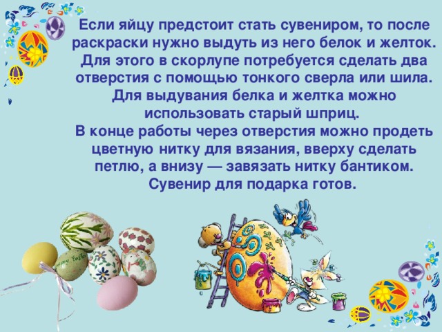 Если яйцу предстоит стать сувениром, то после раскраски нужно выдуть из него белок и желток. Для этого в скорлупе потребуется сделать два отверстия с помощью тонкого сверла или шила. Для выдувания белка и желтка можно использовать старый шприц. В конце работы через отверстия можно продеть цветную нитку для вязания, вверху сделать петлю, а внизу — завязать нитку бантиком. Сувенир для подарка готов.  
