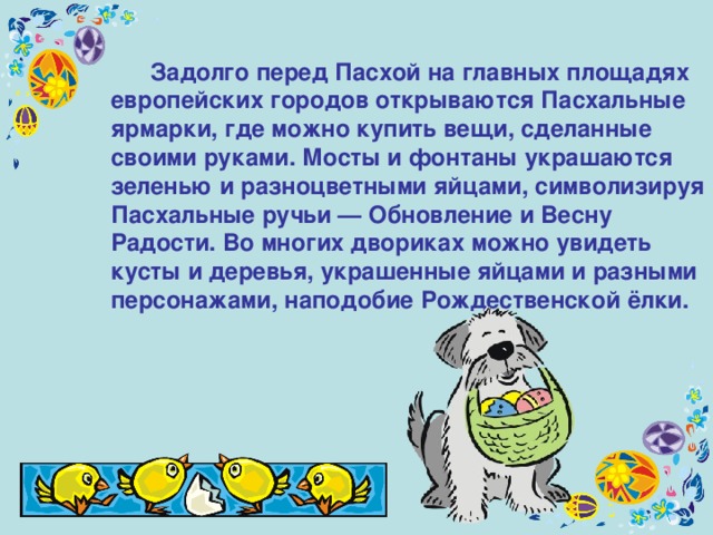  Задолго перед Пасхой на главных площадях европейских городов открываются Пасхальные ярмарки, где можно купить вещи, сделанные своими руками. Мосты и фонтаны украшаются зеленью и разноцветными яйцами, символизируя Пасхальные ручьи — Обновление и Весну Радости. Во многих двориках можно увидеть кусты и деревья, украшенные яйцами и разными персонажами, наподобие Рождественской ёлки. 