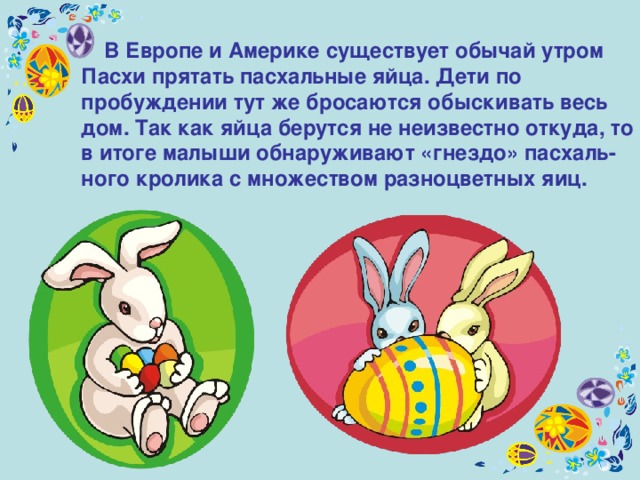  В Европе и Америке существует обычай утром Пасхи прятать пасхальные яйца. Дети по пробуждении тут же бросаются обыскивать весь дом. Так как яйца берутся не неизвестно откуда, то в итоге малыши обнаруживают «гнездо» пасхаль-ного кролика с множеством разноцветных яиц.  