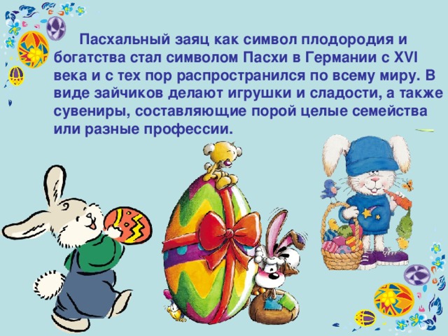  Пасхальный заяц как символ плодородия и богатства стал символом Пасхи в Германии с XVI века и с тех пор распространился по всему миру. В виде зайчиков делают игрушки и сладости, а также сувениры, составляющие порой целые семейства или разные профессии. 