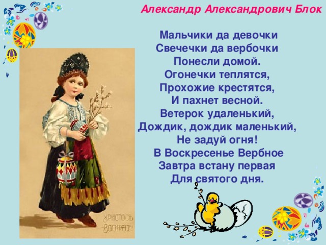  Александр Александрович Блок    Мальчики да девочки  Свечечки да вербочки  Понесли домой. Огонечки теплятся,  Прохожие крестятся,  И пахнет весной. Ветерок удаленький,  Дождик, дождик маленький,  Не задуй огня! В Воскресенье Вербное  Завтра встану первая  Для святого дня. 