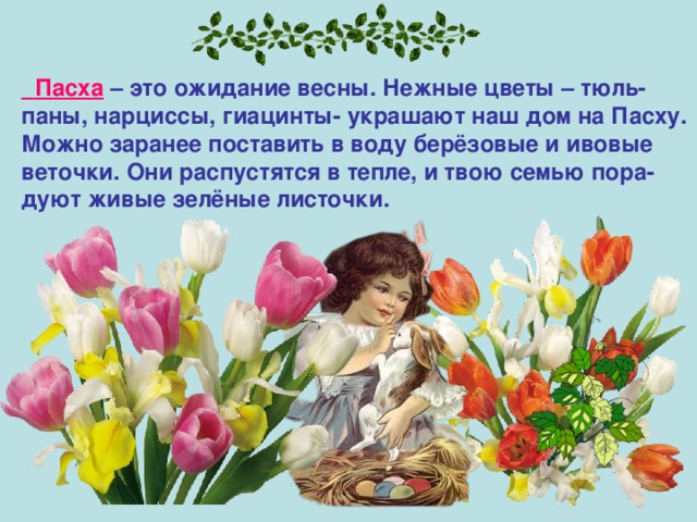  Пасха – это ожидание весны. Нежные цветы – тюль- паны, нарциссы, гиацинты- украшают наш дом на Пасху. Можно заранее поставить в воду берёзовые и ивовые веточки. Они распустятся в тепле, и твою семью пора- дуют живые зелёные листочки. 