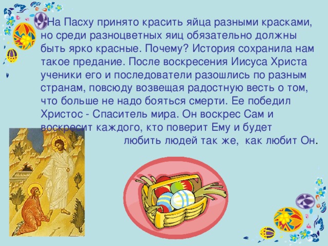  На Пасху принято красить яйца разными красками, но среди разноцветных яиц обязательно должны быть ярко красные. Почему? История сохранила нам такое предание. После воскресения Иисуса Христа ученики е го и последователи разошлись по разным странам, повсюду возвещая радостную весть о том, что больше не надо бояться смерти. Ее победил Христос - Спаситель мира. Он воскрес Сам и воскресит каждого, кто поверит Ему и будет  любить людей так же,  как любит Он . 