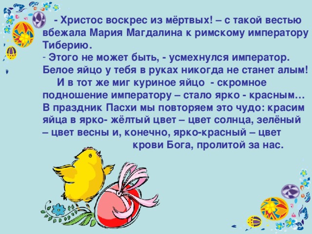  - Христос воскрес из мёртвых! – с такой вестью вбежала Мария Магдалина к римскому императору Тиберию.  Этого не может быть, - усмехнулся император. Белое яйцо у тебя в руках никогда не станет алым!  И в тот же миг куриное яйцо - скромное подношение императору – стало ярко - красным… В праздник Пасхи мы повторяем это чудо: красим яйца в ярко- жёлтый цвет – цвет солнца, зелёный – цвет весны и, конечно, ярко-красный – цвет   крови Бога, пролитой за нас.  