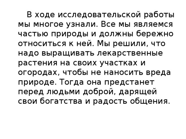  В ходе исследовательской работы мы многое узнали. Все мы являемся частью природы и должны бережно относиться к ней. Мы решили, что надо выращивать лекарственные растения на своих участках и огородах, чтобы не наносить вреда природе. Тогда она предстанет перед людьми доброй, дарящей свои богатства и радость общения. 